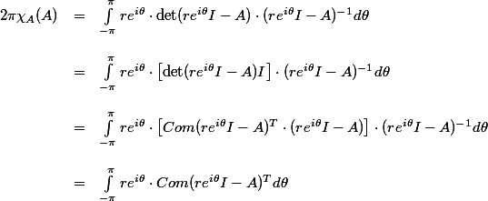 \begin{array}{rcl}
 \\ 2\pi\chi_A(A) &=& \int_{-\pi}^\pi re^{i\theta}\cdot \det(re^{i\theta}I-A)\cdot(re^{i\theta}I-A)^{-1}d\theta\\
 \\ &=& \int_{-\pi}^\pi re^{i\theta}\cdot \left[\det(re^{i\theta}I-A)I\right]\cdot(re^{i\theta}I-A)^{-1}d\theta\\
 \\ &=& \int_{-\pi}^\pi re^{i\theta}\cdot \left[Com(re^{i\theta}I-A)^T\cdot(re^{i\theta}I-A)\right]\cdot(re^{i\theta}I-A)^{-1}d\theta\\
 \\ &=& \int_{-\pi}^\pi re^{i\theta}\cdot Com(re^{i\theta}I-A)^Td\theta
 \\ \end{array}